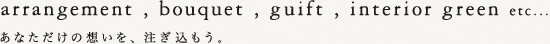 arrangement,bouquet,guift,interior green etc...　あなただけの想いを、注ぎ込もう。